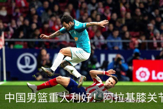 中国男篮重大利好！阿拉基膝关节副韧带扭伤 基本无缘下月世预赛