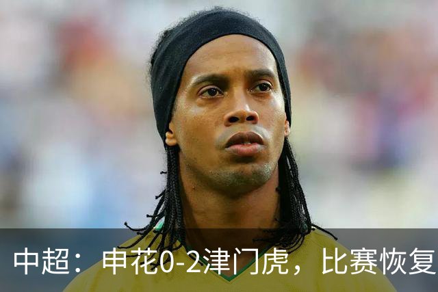 中超：申花0-2津门虎，比赛恢复后哈达斯、基莱斯破门