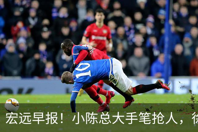 宏远早报！小陈总大手笔抢人，徐杰将拿顶薪，周鹏归队职务曝光！