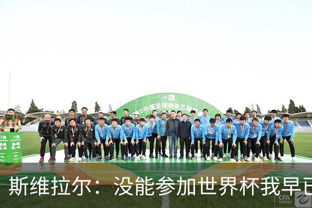 斯维拉尔：没能参加世界杯我早已放下，坦白讲我内心没有太多波澜